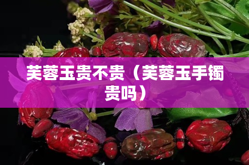 芙蓉玉贵不贵（芙蓉玉手镯贵吗）