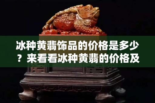 冰种黄翡饰品的价格是多少？来看看冰种黄翡的价格及特点