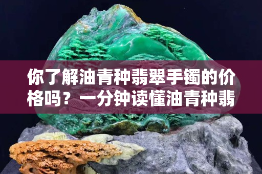 你了解油青种翡翠手镯的价格吗？一分钟读懂油青种翡翠受欢迎的原因