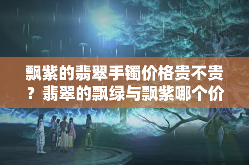 飘紫的翡翠手镯价格贵不贵？翡翠的飘绿与飘紫哪个价值高？