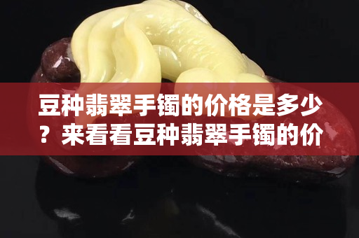 豆种翡翠手镯的价格是多少？来看看豆种翡翠手镯的价格