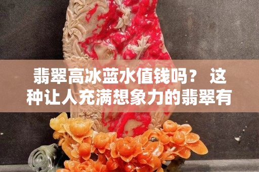 翡翠高冰蓝水值钱吗？ 这种让人充满想象力的翡翠有何独特之处？