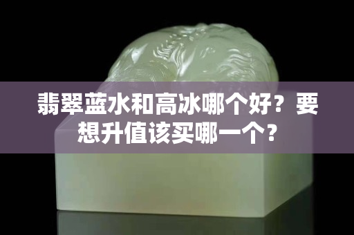 翡翠蓝水和高冰哪个好？要想升值该买哪一个？