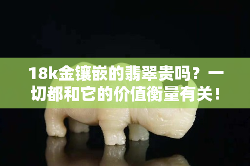 18k金镶嵌的翡翠贵吗？一切都和它的价值衡量有关！