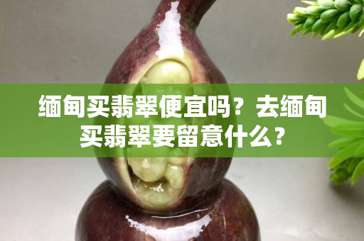 缅甸买翡翠便宜吗？去缅甸买翡翠要留意什么？