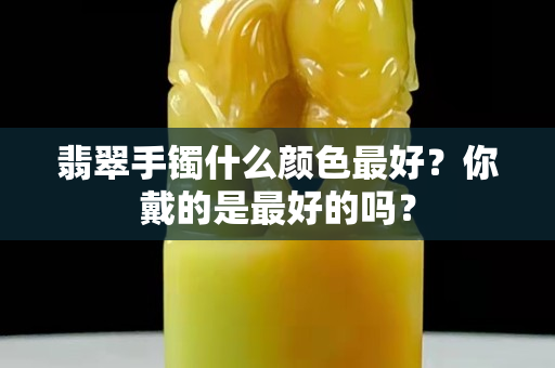 翡翠手镯什么颜色最好？你戴的是最好的吗？