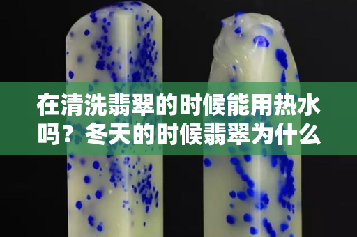 在清洗翡翠的时候能用热水吗？冬天的时候翡翠为什么容易碎？