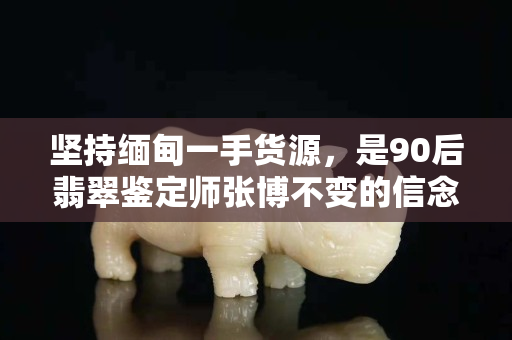 坚持缅甸一手货源，是90后翡翠鉴定师张博不变的信念