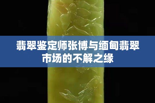 翡翠鉴定师张博与缅甸翡翠市场的不解之缘