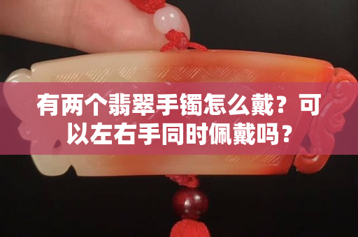 有两个翡翠手镯怎么戴？可以左右手同时佩戴吗？