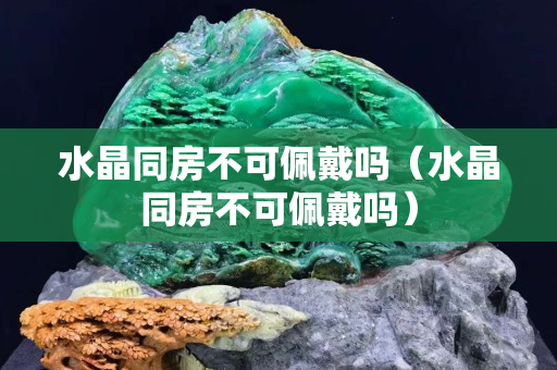 水晶同房不可佩戴吗（水晶同房不可佩戴吗）