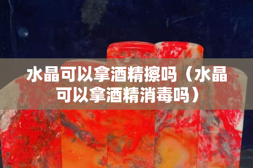 水晶可以拿酒精擦吗（水晶可以拿酒精消毒吗）