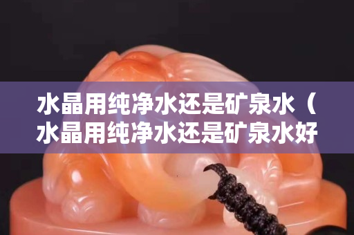 水晶用纯净水还是矿泉水（水晶用纯净水还是矿泉水好）