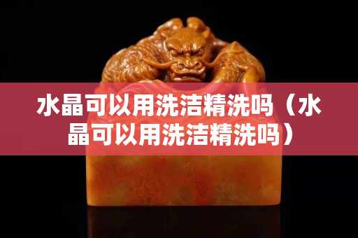 水晶可以用洗洁精洗吗（水晶可以用洗洁精洗吗）