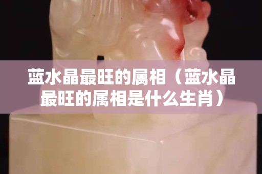 蓝水晶最旺的属相（蓝水晶最旺的属相是什么生肖）