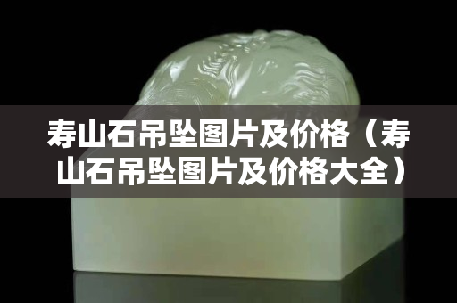 寿山石吊坠图片及价格（寿山石吊坠图片及价格大全）