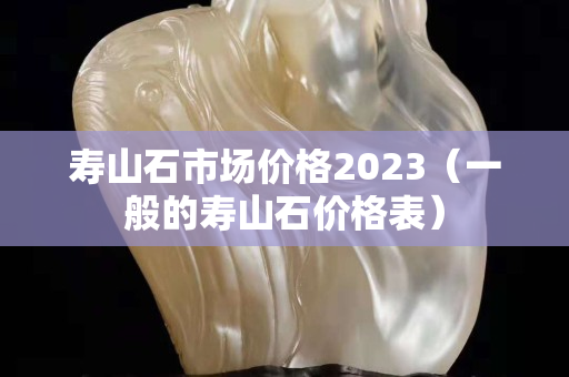 寿山石市场价格2023（一般的寿山石价格表）