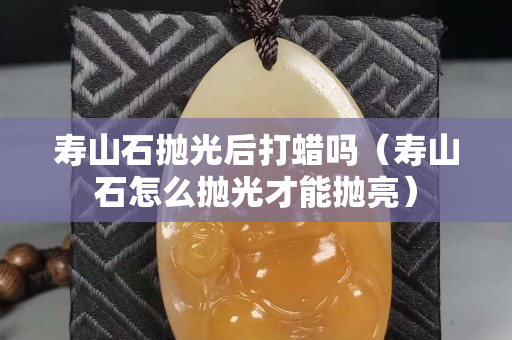 寿山石抛光后打蜡吗（寿山石怎么抛光才能抛亮）