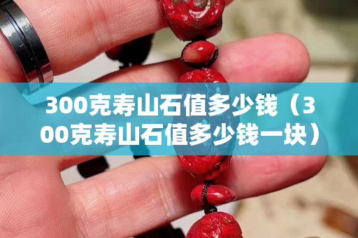 300克寿山石值多少钱（300克寿山石值多少钱一块）