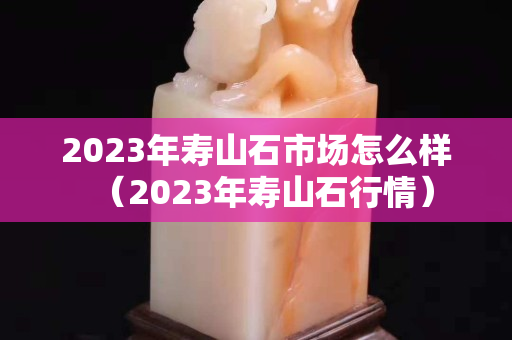 2023年寿山石市场怎么样（2023年寿山石行情）