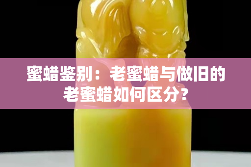 蜜蜡鉴别：老蜜蜡与做旧的老蜜蜡如何区分？