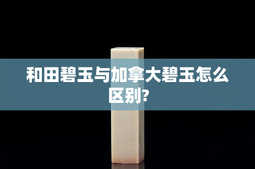 和田碧玉与加拿大碧玉怎么区别?