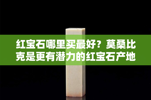 红宝石哪里买最好？莫桑比克是更有潜力的红宝石产地！