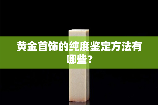 黄金首饰的纯度鉴定方法有哪些？