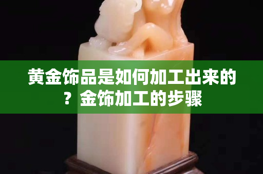 黄金饰品是如何加工出来的？金饰加工的步骤