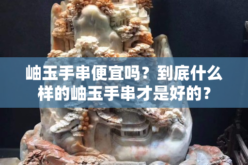 岫玉手串便宜吗？到底什么样的岫玉手串才是好的？