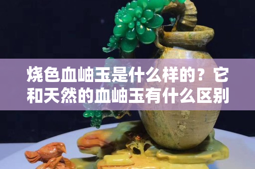 烧色血岫玉是什么样的？它和天然的血岫玉有什么区别？