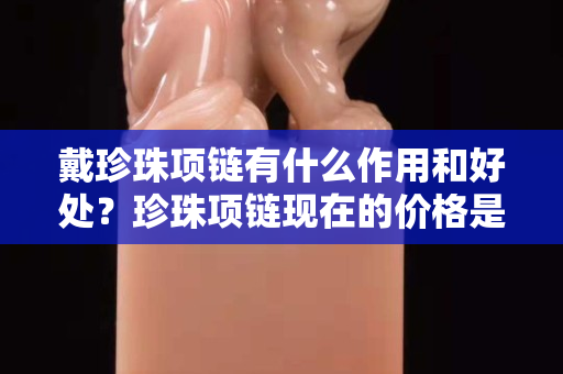 戴珍珠项链有什么作用和好处？珍珠项链现在的价格是多少？