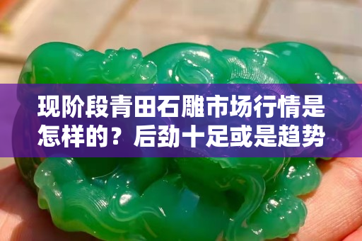 现阶段青田石雕市场行情是怎样的？后劲十足或是趋势已灭？