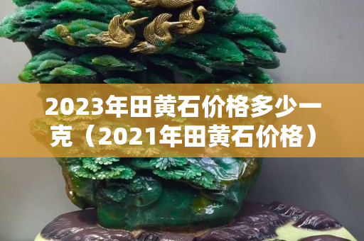 2023年田黄石价格多少一克（2021年田黄石价格）