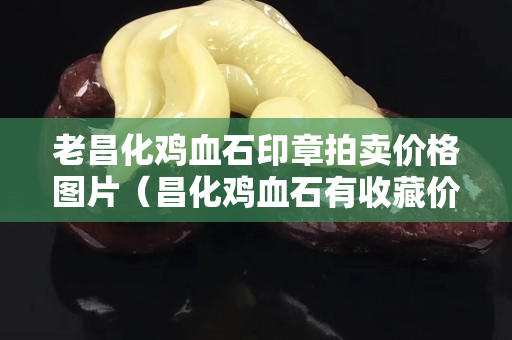 老昌化鸡血石印章拍卖价格图片（昌化鸡血石有收藏价值吗）