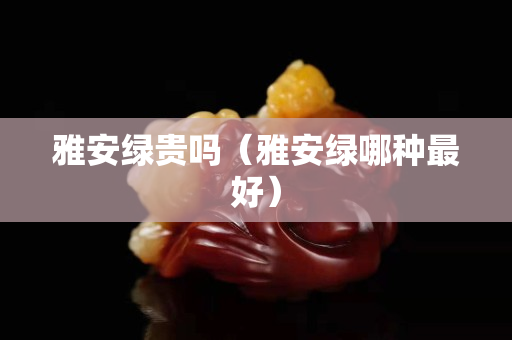 雅安绿贵吗（雅安绿哪种最好）