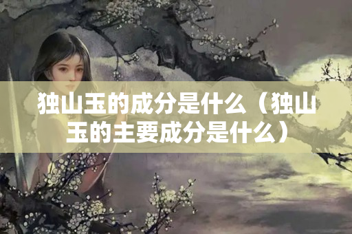 独山玉的成分是什么（独山玉的主要成分是什么）