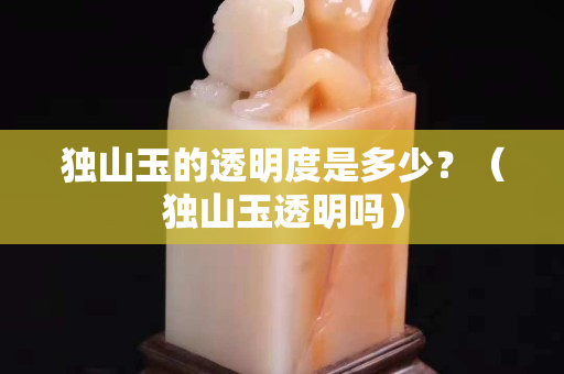 独山玉的透明度是多少？（独山玉透明吗）