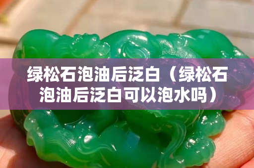 绿松石泡油后泛白（绿松石泡油后泛白可以泡水吗）