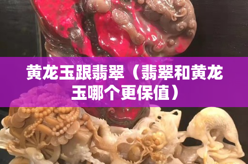 黄龙玉跟翡翠（翡翠和黄龙玉哪个更保值）