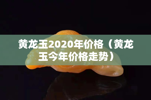 黄龙玉2020年价格（黄龙玉今年价格走势）