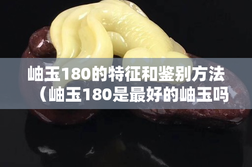 岫玉180的特征和鉴别方法（岫玉180是最好的岫玉吗）