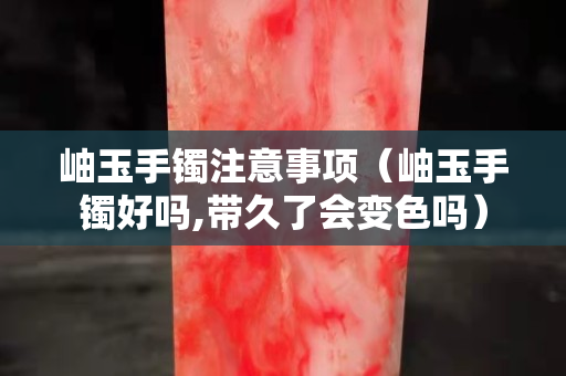 岫玉手镯注意事项（岫玉手镯好吗,带久了会变色吗）