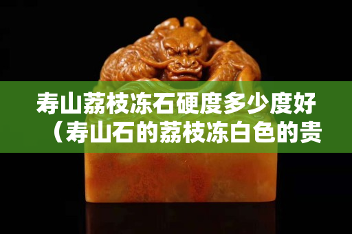 寿山荔枝冻石硬度多少度好（寿山石的荔枝冻白色的贵不贵）