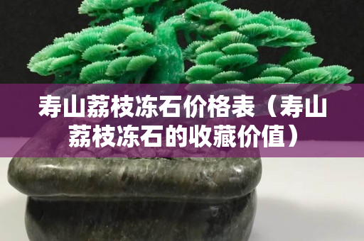 寿山荔枝冻石价格表（寿山荔枝冻石的收藏价值）