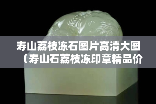 寿山荔枝冻石图片高清大图（寿山石荔枝冻印章精品价格）