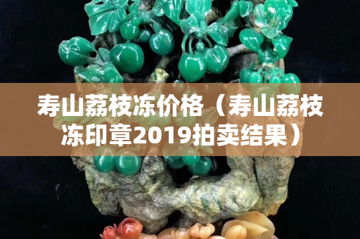 寿山荔枝冻价格（寿山荔枝冻印章2019拍卖结果）