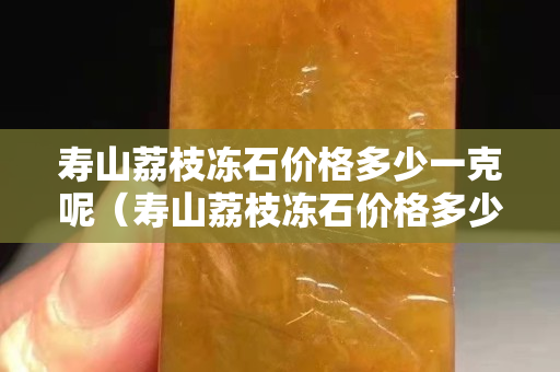 寿山荔枝冻石价格多少一克呢（寿山荔枝冻石价格多少一克呢视频）