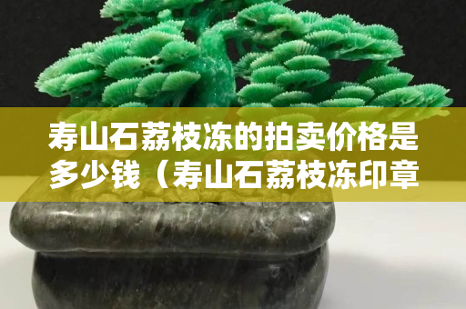 寿山石荔枝冻的拍卖价格是多少钱（寿山石荔枝冻印章精品价格）