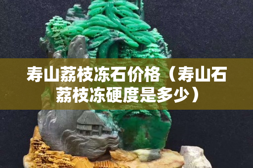 寿山荔枝冻石价格（寿山石荔枝冻硬度是多少）